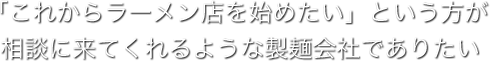 「これからラーメン店を始めたい」という方が相談に来てくれるような製麺会社でありたい